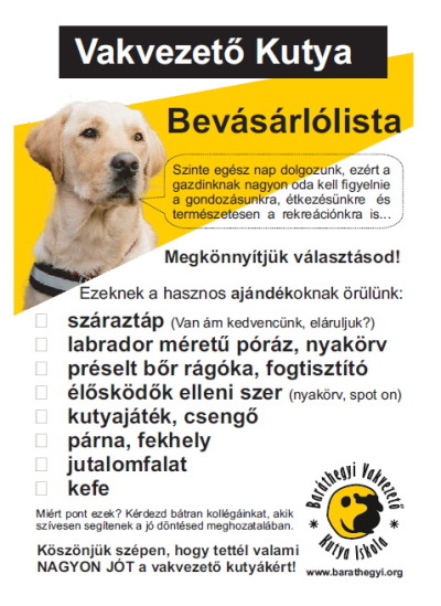 Vakvezető kutya bevásárlólista című képen bal felső sarokban látható vakvezető kutya mondja: " Szinte egész nap dolgozunk, ezért a gazdinknak nagyon oda kell figyelnie a gondozásunkra, étkezésünkre és természetesen a rekreációnkra is" Ez alatti szöveg: Megkönnyítjük választásod! Ezeknek a hasznos ajándékoknak örülünk: száraztáp (van ám kedvencünk, eláruljuk?), labrador méretű póráz, nyakörv, préselt bőr rágóka, fogtisztító, élősködők elleni szer (nyakörv, spot on), kutyajáték, csengő, párna, fekhely, jutalomfalat, kefe Miért pont ezek? Kérdezd bátran kollégáinkat, akik szívesen segítenek a jó döntésed meghozatalában. Köszönjük szépen, hogy tettél valami NAGYON JÓT a vakvezető kutyákért! Baráthegyi logó, alatta www.barathegyi.org